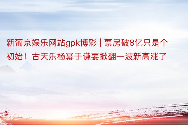 新葡京娱乐网站gpk博彩 | 票房破8亿只是个初始！古天乐杨幂于谦要掀翻一波新高涨了