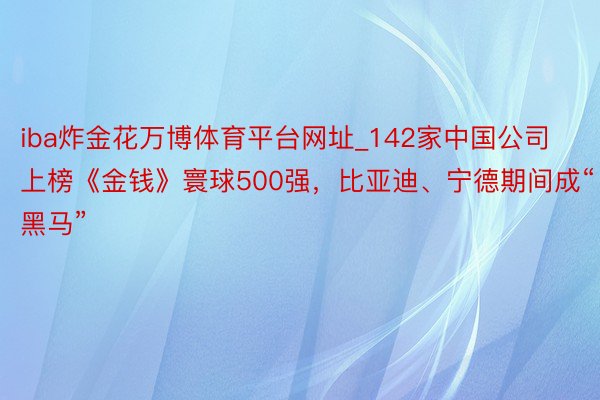 iba炸金花万博体育平台网址_142家中国公司上榜《金钱》寰球500强，比亚迪、宁德期间成“黑马”