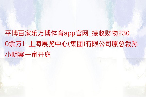 平博百家乐万博体育app官网_接收财物2300余万！上海展览中心(集团)有限公司原总裁孙小明案一审开庭