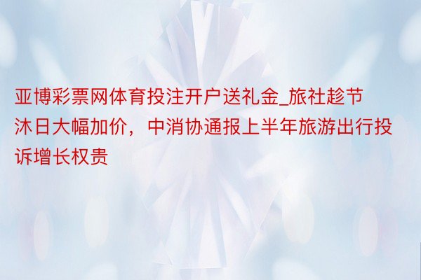 亚博彩票网体育投注开户送礼金_旅社趁节沐日大幅加价，中消协通报上半年旅游出行投诉增长权贵