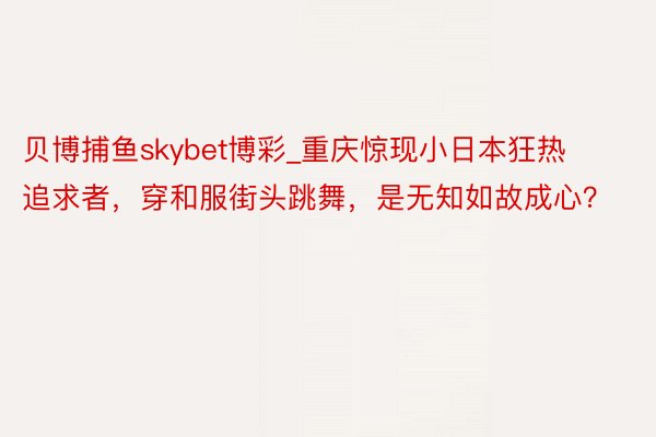 贝博捕鱼skybet博彩_重庆惊现小日本狂热追求者,穿和服街头跳舞,是无知如故成心?