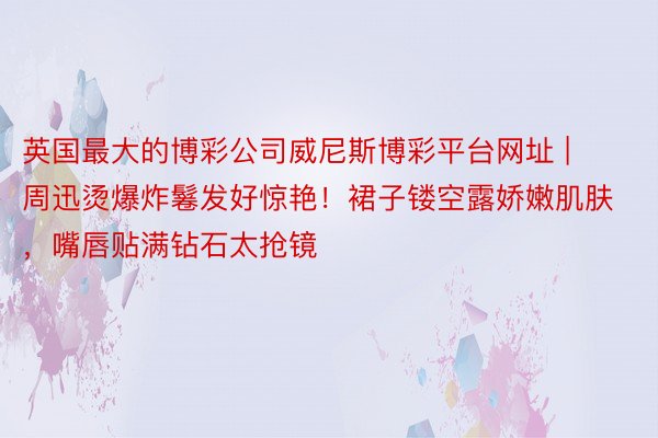 英国最大的博彩公司威尼斯博彩平台网址 | 周迅烫爆炸鬈发好惊艳！裙子镂空露娇嫩肌肤，嘴唇贴满钻石太抢镜