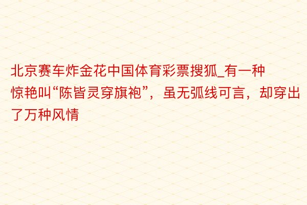 北京赛车炸金花中国体育彩票搜狐_有一种惊艳叫“陈皆灵穿旗袍”，虽无弧线可言，却穿出了万种风情