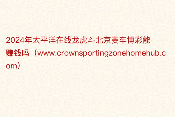 2024年太平洋在线龙虎斗北京赛车博彩能赚钱吗（www.crownsportingzonehomehub.com）