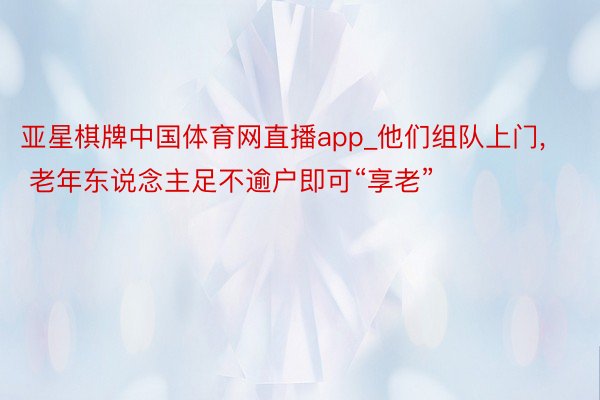 亚星棋牌中国体育网直播app_他们组队上门, 老年东说念主足不逾户即可“享老”