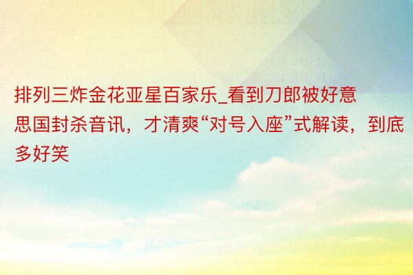 排列三炸金花亚星百家乐_看到刀郎被好意思国封杀音讯，才清爽“对号入座”式解读，到底多好笑