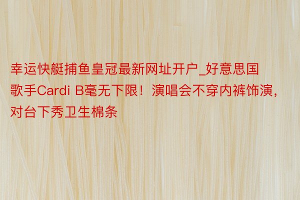 幸运快艇捕鱼皇冠最新网址开户_好意思国歌手Cardi B毫无下限！演唱会不穿内裤饰演，对台下秀卫生棉条