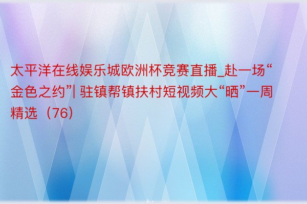 太平洋在线娱乐城欧洲杯竞赛直播_赴一场“金色之约”| 驻镇帮镇扶村短视频大“晒”一周精选（76）