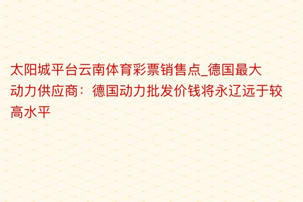 太阳城平台云南体育彩票销售点_德国最大动力供应商：德国动力批发价钱将永辽远于较高水平