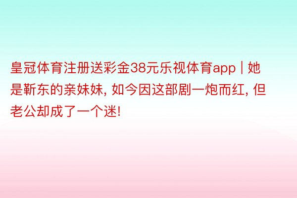 皇冠体育注册送彩金38元乐视体育app | 她是靳东的亲妹妹, 如今因这部剧一炮而红, 但老公却成了一个迷!