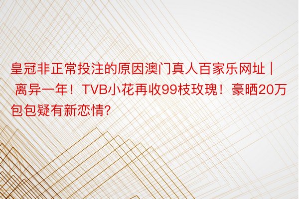 皇冠非正常投注的原因澳门真人百家乐网址 | 离异一年！TVB小花再收99枝玫瑰！豪晒20万包包疑有新恋情？