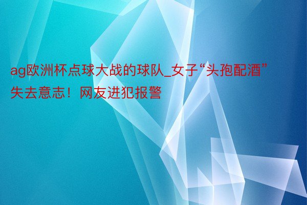 ag欧洲杯点球大战的球队_女子“头孢配酒”失去意志！网友进犯报警