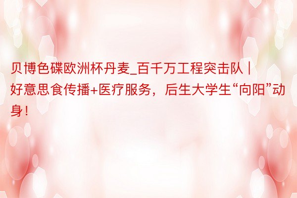 贝博色碟欧洲杯丹麦_百千万工程突击队 | 好意思食传播+医疗服务，后生大学生“向阳”动身！