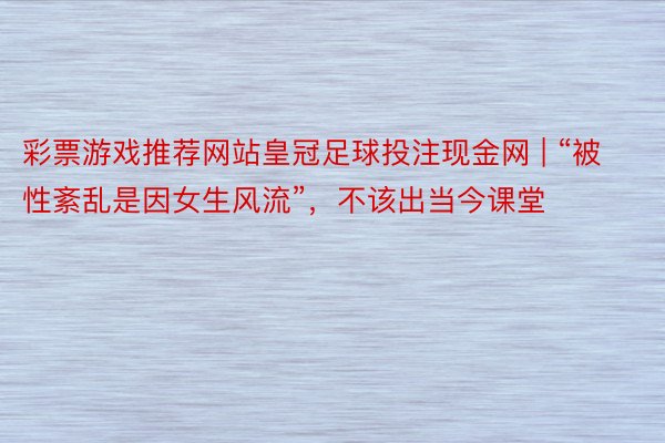 彩票游戏推荐网站皇冠足球投注现金网 | “被性紊乱是因女生风流”，不该出当今课堂
