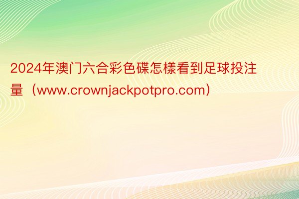2024年澳门六合彩色碟怎樣看到足球投注量（www.crownjackpotpro.com）