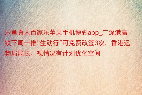 乐鱼真人百家乐苹果手机博彩app_广深港高铁下周一推“生动行”可免费改签3次，香港运物局局长：视情况有计划优化空间