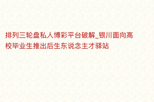 排列三轮盘私人博彩平台破解_银川面向高校毕业生推出后生东说念主才驿站