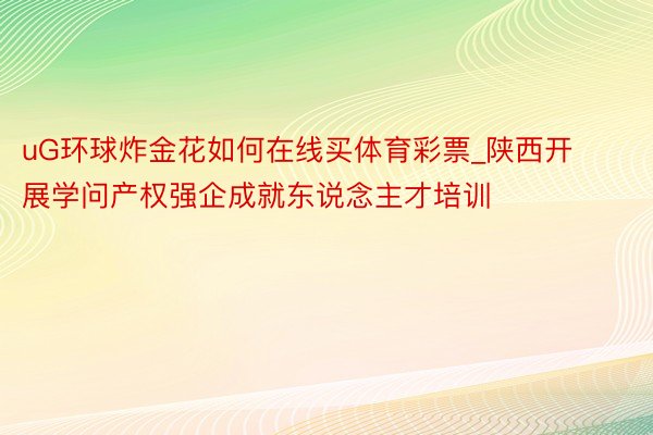 uG环球炸金花如何在线买体育彩票_陕西开展学问产权强企成就东说念主才培训