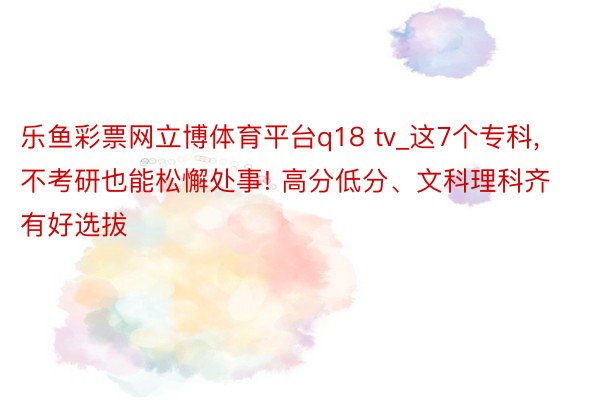 乐鱼彩票网立博体育平台q18 tv_这7个专科, 不考研也能松懈处事! 高分低分、文科理科齐有好选拔