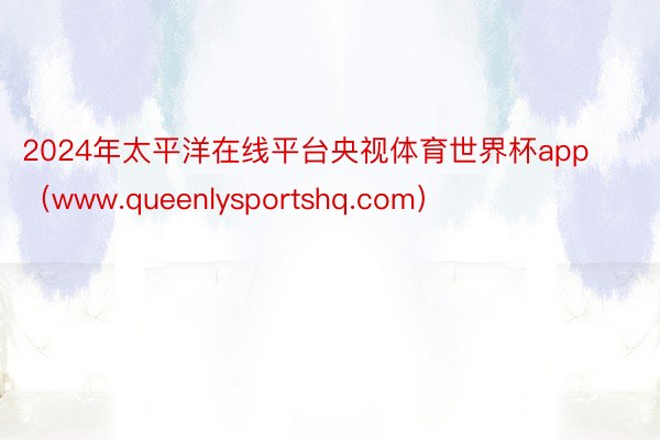 2024年太平洋在线平台央视体育世界杯app（www.queenlysportshq.com）