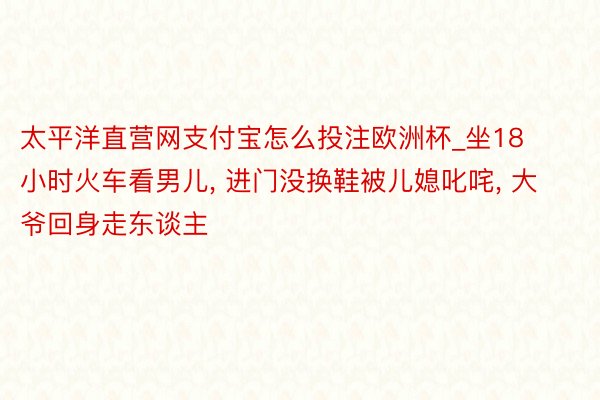 太平洋直营网支付宝怎么投注欧洲杯_坐18小时火车看男儿, 进门没换鞋被儿媳叱咤, 大爷回身走东谈主
