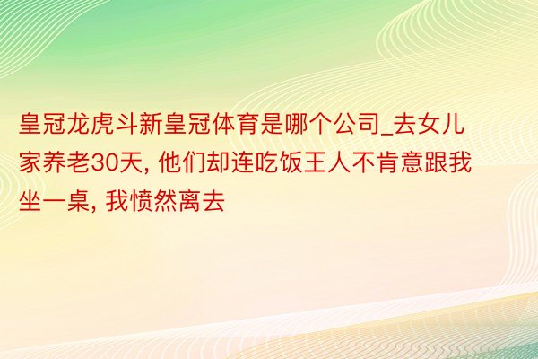 皇冠龙虎斗新皇冠体育是哪个公司_去女儿家养老30天, 他们却连吃饭王人不肯意跟我坐一桌, 我愤然离去