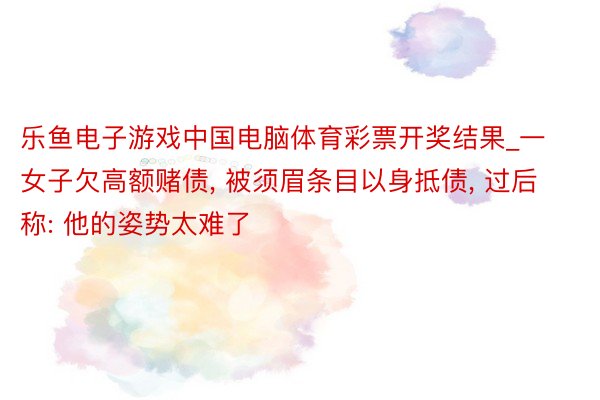乐鱼电子游戏中国电脑体育彩票开奖结果_一女子欠高额赌债, 被须眉条目以身抵债, 过后称: 他的姿势太难了