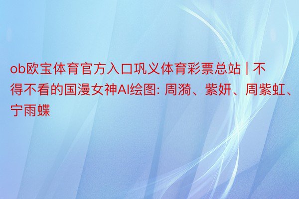 ob欧宝体育官方入口巩义体育彩票总站 | 不得不看的国漫女神AI绘图: 周漪、紫妍、周紫虹、宁雨蝶