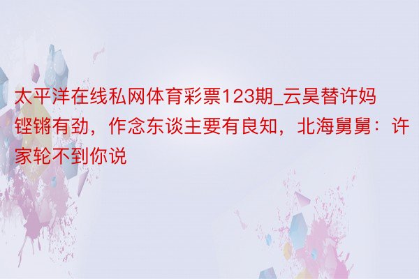 太平洋在线私网体育彩票123期_云昊替许妈铿锵有劲，作念东谈主要有良知，北海舅舅：许家轮不到你说