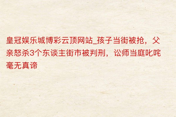 皇冠娱乐城博彩云顶网站_孩子当街被抢，父亲怒杀3个东谈主街市被判刑，讼师当庭叱咤毫无真谛