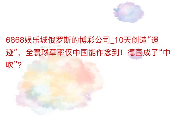6868娱乐城俄罗斯的博彩公司_10天创造“遗迹”，全寰球草率仅中国能作念到！德国成了“中吹”？