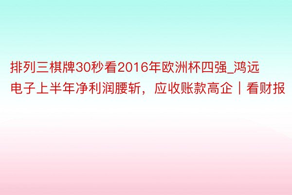 排列三棋牌30秒看2016年欧洲杯四强_鸿远电子上半年净利润腰斩，应收账款高企｜看财报