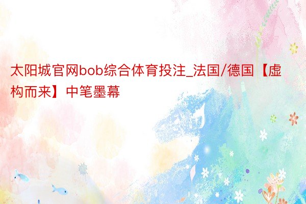 太阳城官网bob综合体育投注_法国/德国【虚构而来】中笔墨幕