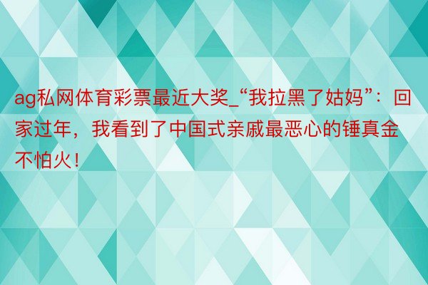 ag私网体育彩票最近大奖_“我拉黑了姑妈”：回家过年，我看到了中国式亲戚最恶心的锤真金不怕火！
