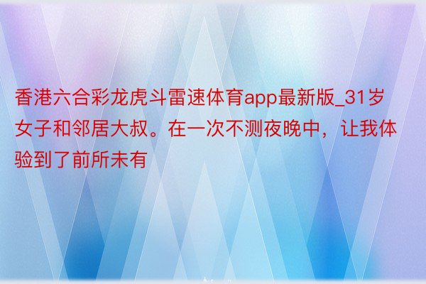 香港六合彩龙虎斗雷速体育app最新版_31岁女子和邻居大叔。在一次不测夜晚中，让我体验到了前所未有