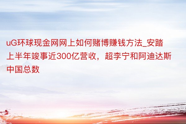 uG环球现金网网上如何赌博赚钱方法_安踏上半年竣事近300亿营收，超李宁和阿迪达斯中国总数