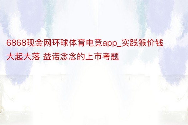 6868现金网环球体育电竞app_实践猴价钱大起大落 益诺念念的上市考题