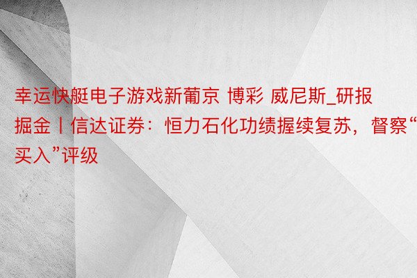 幸运快艇电子游戏新葡京 博彩 威尼斯_研报掘金丨信达证券：恒力石化功绩握续复苏，督察“买入”评级