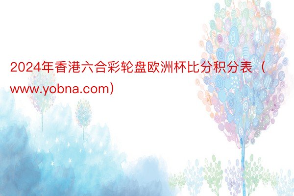 2024年香港六合彩轮盘欧洲杯比分积分表（www.yobna.com）