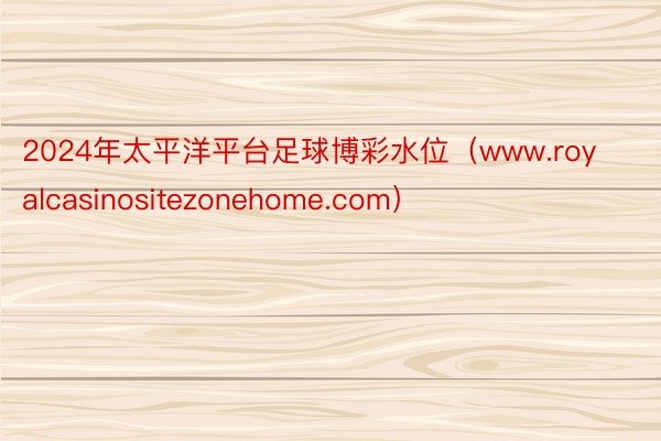 2024年太平洋平台足球博彩水位（www.royalcasinositezonehome.com）