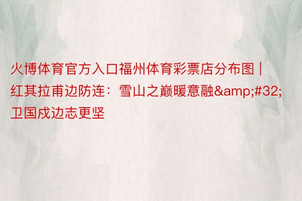 火博体育官方入口福州体育彩票店分布图 | 红其拉甫边防连：雪山之巅暖意融&#32;卫国戍边志更坚