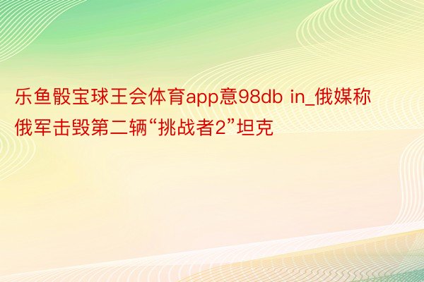 乐鱼骰宝球王会体育app意98db in_俄媒称俄军击毁第二辆“挑战者2”坦克