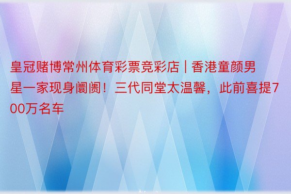 皇冠赌博常州体育彩票竞彩店 | 香港童颜男星一家现身阛阓！三代同堂太温馨，此前喜提700万名车