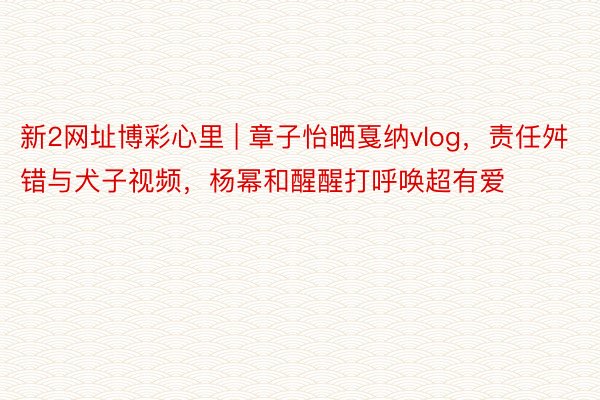 新2网址博彩心里 | 章子怡晒戛纳vlog，责任舛错与犬子视频，杨幂和醒醒打呼唤超有爱