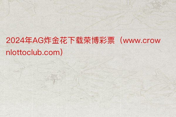 2024年AG炸金花下载荣博彩票（www.crownlottoclub.com）