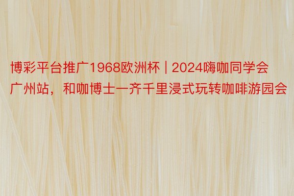 博彩平台推广1968欧洲杯 | 2024嗨咖同学会广州站，和咖博士一齐千里浸式玩转咖啡游园会