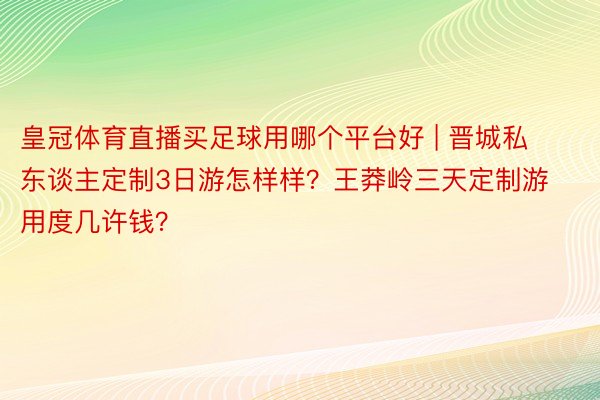皇冠体育直播买足球用哪个平台好 | 晋城私东谈主定制3日游怎样样？王莽岭三天定制游用度几许钱？