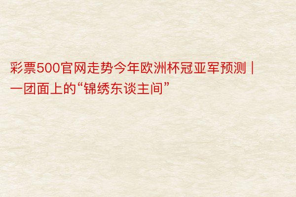 彩票500官网走势今年欧洲杯冠亚军预测 | 一团面上的“锦绣东谈主间”