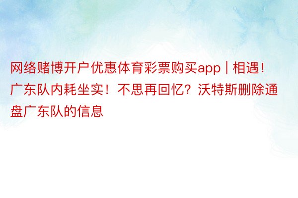 网络赌博开户优惠体育彩票购买app | 相遇！广东队内耗坐实！不思再回忆？沃特斯删除通盘广东队的信息