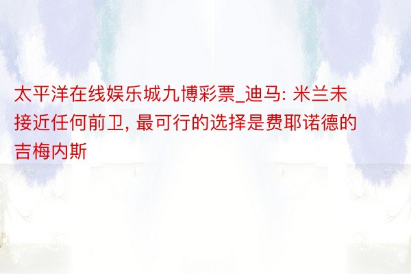 太平洋在线娱乐城九博彩票_迪马: 米兰未接近任何前卫, 最可行的选择是费耶诺德的吉梅内斯
